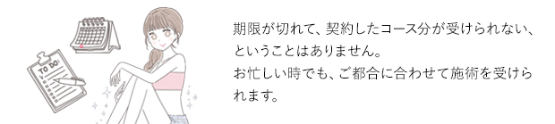 期限が切れて、契約したコース分が受けられない、ということはありません。お忙しい時でも、ご都合に合わせて施術を受けられます。