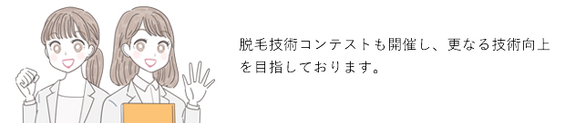 日本トップクラスの技術力！日本トップクラスの高品質な施術をご提供致します。また脱毛技術コンテストも開催し、更なる技術向上を目指しております。