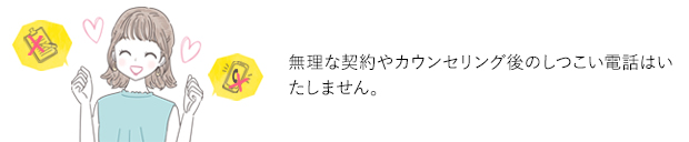 無理な契約やカウンセリング後のしつこい電話はいたしません。 