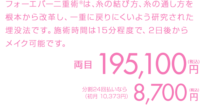 フォーエバー二重術は、糸の結び方、糸の通し方を根本から改革し、ほとんどの人が一重に戻らない画期的な埋没法です。施術時間は15分程度で、2日後からメイク可能です。3日ほどは泣いた後のような腫れができます。